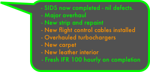 - SIDS now completed - nil defects.
    - Major overhaul 
    - New strip and repaint
    - New flight control cables installed
    - Overhauled turbochargers
    - New carpet
    - New leather interior
    - Fresh IFR 100 hourly on completion
    - Overhauled heater

